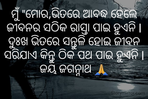 ମୁଁ "ମୋର,ଭିତରେ ଆବଦ୍ଧ ହେଲେ ଜୀବନର ସଠିକ ରାସ୍ତା ପାଇ ହୁଏନି l ଦୁଃଖ ଭିତରେ ସନ୍ତୁଳି ହୋଇ ଜୀବନ ସରିଯାଏ କିନ୍ତୁ ଠିକ ପଥ ପାଇ ହୁଏନି l ଜୟ ଜଗନ୍ନାଥ 🙏