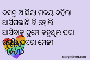 ବସନ୍ତ ଆସିଲା ମଳୟ ବହିଲା
ଆସିଗଲାଣି ବି ହୋଲି
ଆସିବାକୁ ତୁମେ କହୁଥିଲ ପରା 
ରଙ୍ଗର ପସରା ମେଳୀ