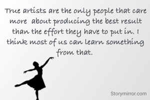 True artists are the only people that care more  about producing the best result than the effort they have to put in. I think most of us can learn something from that. 
