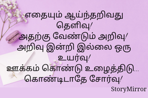 எதையும் ஆய்ந்தறிவது தெளிவு!
அதற்கு வேண்டும் அறிவு! 
அறிவு இன்றி இல்லை ஒரு உயர்வு!
ஊக்கம் கொண்டு உழைத்திடு... 
கொண்டிடாதே அயர்வு! 