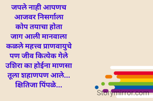 जपले नाही आपणच
आजवर निसर्गाला
कोप तयाचा होता
जाग आली मानवाला
कळले महत्त्व प्राणवायुचे
पण जीव कित्येक गेले
उशिरा का होईना माणसा
तूला शहाणपण आले...
क्षितिजा पिंपळे...

