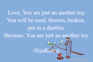 Love, You are just an another toy.
You will be used, thrown, broken, 
put in a dustbin.
Because, You are just an another toy.

-SiyaKanna.