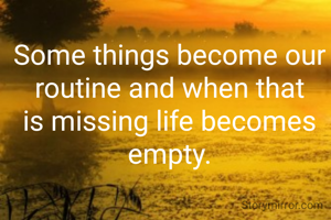 Some things become our routine and when that is missing life becomes empty.