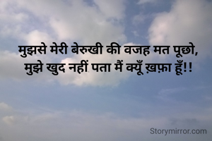 मुझसे मेरी बेरुखी की वजह मत पूछो,
मुझे खुद नहीं पता मैं क्यूँ ख़फ़ा हूँ!!