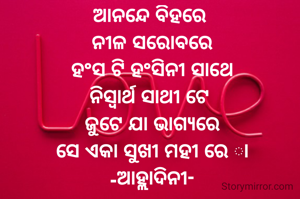 ଆନନ୍ଦେ ବିହରେ 
ନୀଳ ସରୋବରେ
ହଂସ ଟି ହଂସିନୀ ସାଥେ
ନିସ୍ବାର୍ଥ ସାଥୀ ଟେ 
ଜୁଟେ ଯା ଭାଗ୍ୟରେ
ସେ ଏକା ସୁଖୀ ମହୀ ରେ ା
-ଆହ୍ଲାଦିନୀ-
