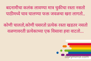 बदनामीचा कलंक लावण्या मात्र चुकीचा रस्ता नसतो
पाठीमध्ये घाव घालण्या फक्त जवळचा खरा लागतो..

कोणी चालतो,कोणी घसरतो प्रत्येक रस्ता खडतर नसतो
वळणावरती प्रत्येकाच्या एक विसावा हवा वाटतो...
