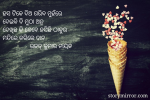 ହସ ଟିକେ ଦିଅ ଗରିବ ମୁହଁରେ
ଦେଇକି ଦି ମୁଠା ଅନ୍ନ
ଦେଖିଛ କି କେବେ ହସିଛି ଠାକୁର
ମନ୍ଦିରେ କରିଲେ ଦାନ
                 ରଜତ୍ କୁମାର ନାୟକ