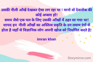 उसकी नीली आँखें देखकर ऐसा लग रहा था ! मानो वो देवलोक की कोई अप्सरा हो!
समय जैसे एक पल के लिए उसकी आँखों में ठहर सा गया था! शायद इन  नीली आँखों का अस्तित्व प्रकृति के उन तमाम रंगों से होता है जहाँ से विज्ञानिक लोग अपनी खोज को निर्धारित करते है!

imran khan