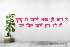 मृत्यु से पहले शब्द ही कम है
पर फिर यारों हम भी हैं 