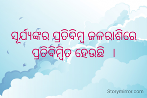 ସୂର୍ଯ୍ୟଙ୍କର ପ୍ରତିବିମ୍ବ ଜଳରାଶିରେ ପ୍ରତିବିମ୍ବିତ ହେଉଛି  ।