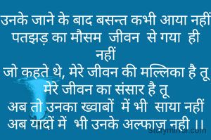 उनके जाने के बाद बसन्त कभी आया नहीं
पतझड़ का मौसम  जीवन  से गया  ही नहीं
जो कहते थे, मेरे जीवन की मल्लिका है तू
मेरे जीवन का संसार है तू
अब तो उनका ख्वाबों  में भी  साया नहीं
अब यादों में  भी उनके अल्फाज़ नही ।।