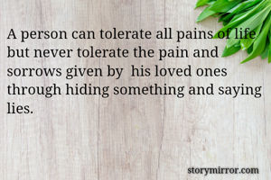 A person can tolerate all pains of life but never tolerate the pain and sorrows given by  his loved ones through hiding something and saying lies. 