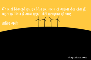 मैं घर से निकलते हुए हर दिन इस गरज से आईना देख लेता हूँ,
बहुत मुमकिन है आज मुझसे मेरी मुलाक़ात हो जाए. 

ताहिर अली  