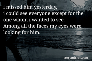 i missed him yesterday,
i could see everyone except for the one whom i wanted to see.
Among all the faces my eyes were looking for him.