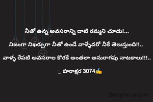 నీతో ఉన్న అవసరాన్ని దాటి రమ్మని చూడు!...

నిజంగా నిఖర్సుగా నీతో ఉండే వాళ్ళేవరో నీకే తెలుస్తుంది!!.. 

వాళ్ళ రేపటి అవసరాల కొరకే అంతలా అనురాగపు నాటకాలు!!!..

    _ హరాక్షర 3074✍️

