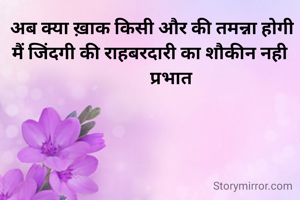  अब क्या ख़ाक किसी और की तमन्ना होगी
मैं जिंदगी की राहबरदारी का शौकीन नही
          प्रभात