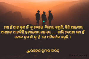 ମୋ ହଁ ଆଉ ତୁମ ନାଁ କୁ ବୋଧେ  ବିରୋଧ କରୁଛି, କିଛି ପାଇବାର ଆଶାରେ ଆଉକିଛି ହରାଇବାର ଇଛାରେ . . . ଖାଲି ଅପେକ୍ଷା ମୋ ହଁ କେବେ ତୁମ ନାଁ କୁ ହଁ  ରେ ପରିବର୍ତ୍ତନ କରୁଛି । 


✍️ରାଜେଶ କୁମାର ବାରିକ୍ 