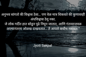 अनुभव सांगतो की विश्वास ठेवा… पण वेळ मात्र शिकवते की कुणावरही अंधविश्वास ठेवू नका.
जे लोक गर्दीत हात सोडून पुढे निघून जातात, आणि गंतव्याजवळ आल्यानंतरच ओळख दाखवतात… ते आपले कधीच नसतात.”



Jyoti Sakpal 
