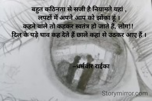          कहूं क्या....

बहुत कठिनता से सजी है नियामते यहां ,
लपटों में अपने आप को झोंका हूं ।
कहने वाले तो कहकर स्वतंत्र हो जाते हैं, लोग!! 
दिल के पड़े घाव कह देते हैं छाले कहां से उठकर आए हैं ।

       

                –धर्मवीर राईका 
