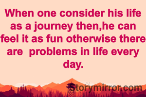 When one consider his life as a journey then,he can feel it as fun otherwise there are  problems in life every day.
