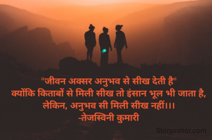 "जीवन अक्सर अनुभव से सीख देती है"
क्योंकि किताबों से मिली सीख तो इंसान भूल भी जाता है, लेकिन, अनुभव सी मिली सीख नहीं।।।
-तेजस्विनी कुमारी