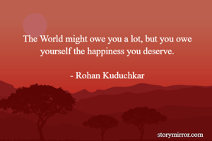 The World might owe you a lot, but you owe yourself the happiness you deserve.

- Rohan Kuduchkar