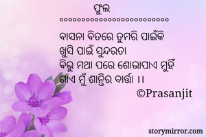             ଫୁଲ
°°°°°°°°°°°°°°°°°°°°°°°°°
ବାସନା ବିତରେ ତୁମରି ପାଇଁକି
ଖୁସି ପାଇଁ ସୁନ୍ଦରତା
ବିଭୁ ମଥା ପରେ ଶୋଭାପାଏ ମୁହିଁ
ଗାଏ ମୁଁ ଶାନ୍ତିର ବାର୍ତ୍ତା ।।
                           ©Prasanjit