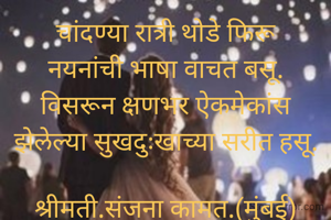 चांदण्या रात्री थोडे फिरू
नयनांची भाषा वाचत बसू.
विसरून क्षणभर ऐकमेकांस
झेलेल्या सुखदुःखाच्या सरीत हसू.

श्रीमती.संजना कामत.(मुंबई)