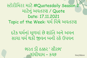 સ્ટોરીમિરર માટે #Quotesdaily Season 2 માટેનું અવતરણ / Quote
Date: 17.11.2021
Topic of the Week: ધર્મ વિષે અવતરણ

દરેક ધર્મનાં મૂળમાં છે શાંતિ અને અમન
સાચા ધર્મ થકી જીવન બની રહે ઉપવન

ભરત ડી ઠક્કર ‘ સૌરભ’
ગાંધીધામ – કચ્છ