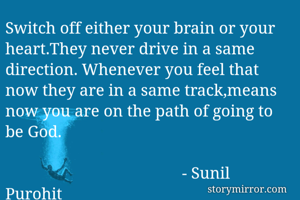 Switch off either your brain or your heart.They never drive in a same direction. Whenever you feel that now they are in a same track,means now you are on the path of going to be God.

                                           - Sunil Purohit