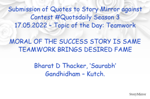 Submission of Quotes to Story Mirror against Contest #Quotsdaily Season 3
17.05.2022 – Topic of the Day: Teamwork

MORAL OF THE SUCCESS STORY IS SAME
TEAMWORK BRINGS DESIRED FAME

Bharat D Thacker, ‘Saurabh’
Gandhidham – Kutch.