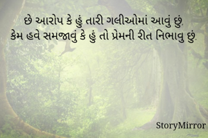 છે આરોપ કે હું તારી ગલીઓમાં આવું છું,
કેમ હવે સમજાવું કે હું તો પ્રેમની રીત નિભાવુ છું.
-અશોક પેથાણી 'સ્નેહી'