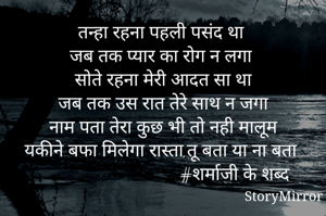 तन्हा रहना पहली पसंद था
जब तक प्यार का रोग न लगा
सोते रहना मेरी आदत सा था
जब तक उस रात तेरे साथ न जगा
नाम पता तेरा कुछ भी तो नही मालूम
यकीने बफा मिलेगा रास्ता,तू बता या ना बता
                                 #शर्माजी के शब्द