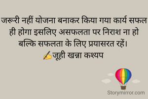 जरूरी नहीं योजना बनाकर किया गया कार्य सफल ही होगा इसलिए असफलता पर निराश ना हो बल्कि सफलता के लिए प्रयासरत रहें। 
✍जूही खन्ना कश्यप 
