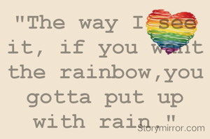 "The way I see it, if you want the rainbow,you gotta put up with rain."