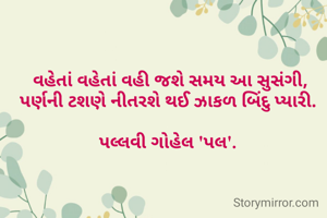  વહેતાં વહેતાં વહી જશે સમય આ સુસંગી,
પર્ણની ટશણે નીતરશે થઈ ઝાકળ બિંદુ પ્યારી.

પલ્લવી ગોહેલ 'પલ'.