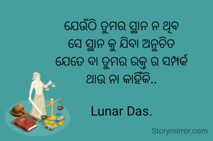 ଯେଉଁଠି ତୁମର ସ୍ଥାନ ନ ଥିବ
ସେ ସ୍ଥାନ କୁ ଯିବା ଅନୁଚିତ
ଯେତେ ବା ତୁମର ରକ୍ତ ର ସମ୍ପର୍କ
ଥାଉ ନା କାହିଁକି..

Lunar Das.