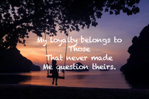 My loyalty belongs to
Those
That never made
Me question theirs.