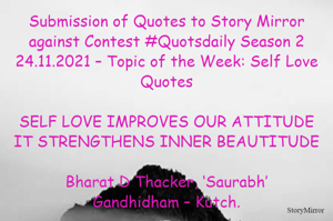 Submission of Quotes to Story Mirror against Contest #Quotsdaily Season 2
24.11.2021 – Topic of the Week: Self Love Quotes

SELF LOVE IMPROVES OUR ATTITUDE
IT STRENGTHENS INNER BEAUTITUDE

Bharat D Thacker, ‘Saurabh’
Gandhidham – Kutch.