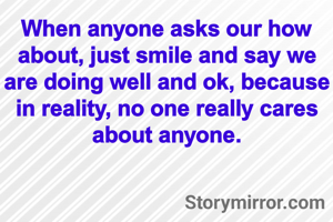 When anyone asks our how about, just smile and say we are doing well and ok, because in reality, no one really cares about anyone.