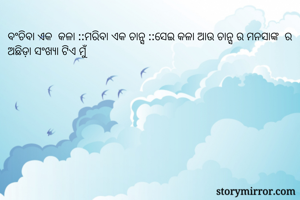 ବଂଚିବା ଏକ  କଳା ::ମରିବା ଏକ ଚାନ୍ସ ::ସେଇ କଳା ଆଉ ଚାନ୍ସ ର ମନସାଙ୍କ  ର ଅଛିଡ଼ା ସଂଖ୍ୟା ଟିଏ ମୁଁ 
