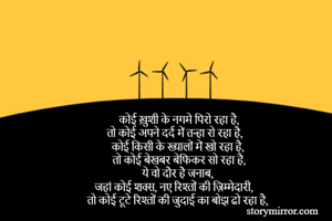 कोई ख़ुशी के नगमे पिरो रहा है,
तो कोई अपने दर्द में तन्हा रो रहा है,
कोई किसी के ख्यालों में खो रहा है,
तो कोई बेखबर बेफिकर सो रहा है,
ये वो दौर है जनाब, 
जहां कोई शक्स, नए रिश्तों की ज़िम्मेदारी,
तो कोई टूटे रिश्तों की जुदाई का बोझ ढो रहा है,