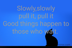 Slowly,slowly
pull it, pull it
Good things happen to those who wait. 