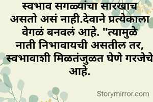 स्वभाव सगळ्यांचा सारखाच असतो असं नाही.देवाने प्रत्येकाला वेगळं बनवलं आहे. "त्यामुळे नाती निभावायची असतील तर, स्वभावाशी मिळतंजुळत घेणे गरजेचे आहे.