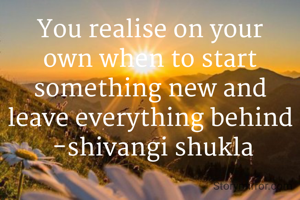 You realise on your own when to start something new and leave everything behind
 -shivangi shukla