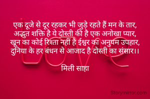 एक दूजे से दूर रहकर भी जुड़े रहते हैं मन के तार,
अद्भुत शक्ति है ये दोस्ती की है एक अनोखा प्यार,
खून का कोई रिश्ता नहीं है ईश्वर का अनुपम उपहार,
दुनिया के हर बंधन से आजाद है दोस्ती का संसार।।

मिली साहा