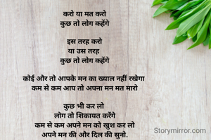 करो या मत करो
कुछ तो लोग कहेंगे

 इस तरह करो 
या उस तरह 
कुछ तो लोग कहेंगे

कोई और तो आपके मन का ख्याल नहीं रखेगा 
कम से कम आप तो अपना मन मत मारो

कुछ भी कर लो 
लोग तो शिकायत करेंगे
कम से कम अपने मन को खुश कर लो
अपने मन की और दिल की सुनो.


