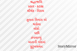  શ્રદ્ધાજલિ 
પ્રકાર - કટાક્ષ 
શીર્ષક - વિરામ 

ઝૂલતા મિનારા એ 
થાકેલા
લોકો 
પછી
ઝંપલાવ્યું 
માતાની ગોદમાં
કુટુંબસમેત.
      