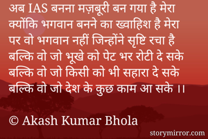अब IAS बनना मज़बूरी बन गया है मेरा
क्योंकि भगवान बनने का ख्वाहिश है मेरा
पर वो भगवान नहीं जिन्होंने सृष्टि रचा है
बल्कि वो जो भूखे को पेट भर रोटी दे सके
बल्कि वो जो किसी को भी सहारा दे सके
बल्कि वो जो देश के कुछ काम आ सके ।।

© Akash Kumar Bhola