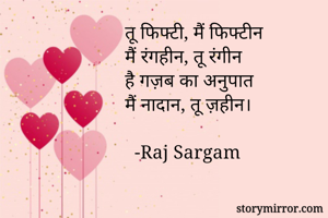 तू फिफ्टी, मैं फिफ्टीन
मैं रंगहीन, तू रंगीन
है गज़ब का अनुपात
मैं नादान, तू ज़हीन।

  -Raj Sargam